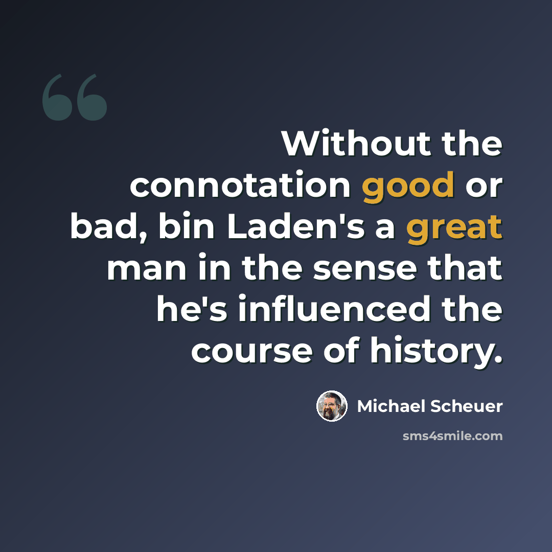 “Without the connotation good or bad, bin Laden's a great man in the sense that he's influenced the course of history.” quote by Michael Scheuer