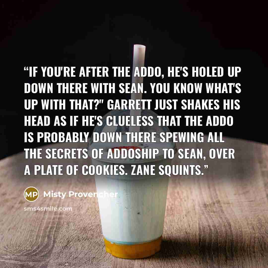 “If you're after the Addo, he's holed up down there with Sean. You know what's up with that?" Garrett just shakes his head as if he's clueless that the Addo is probably down there spewing all the secrets of Addoship to Sean, over a plate of cookies. Zane squints.” quote by Misty Provencher