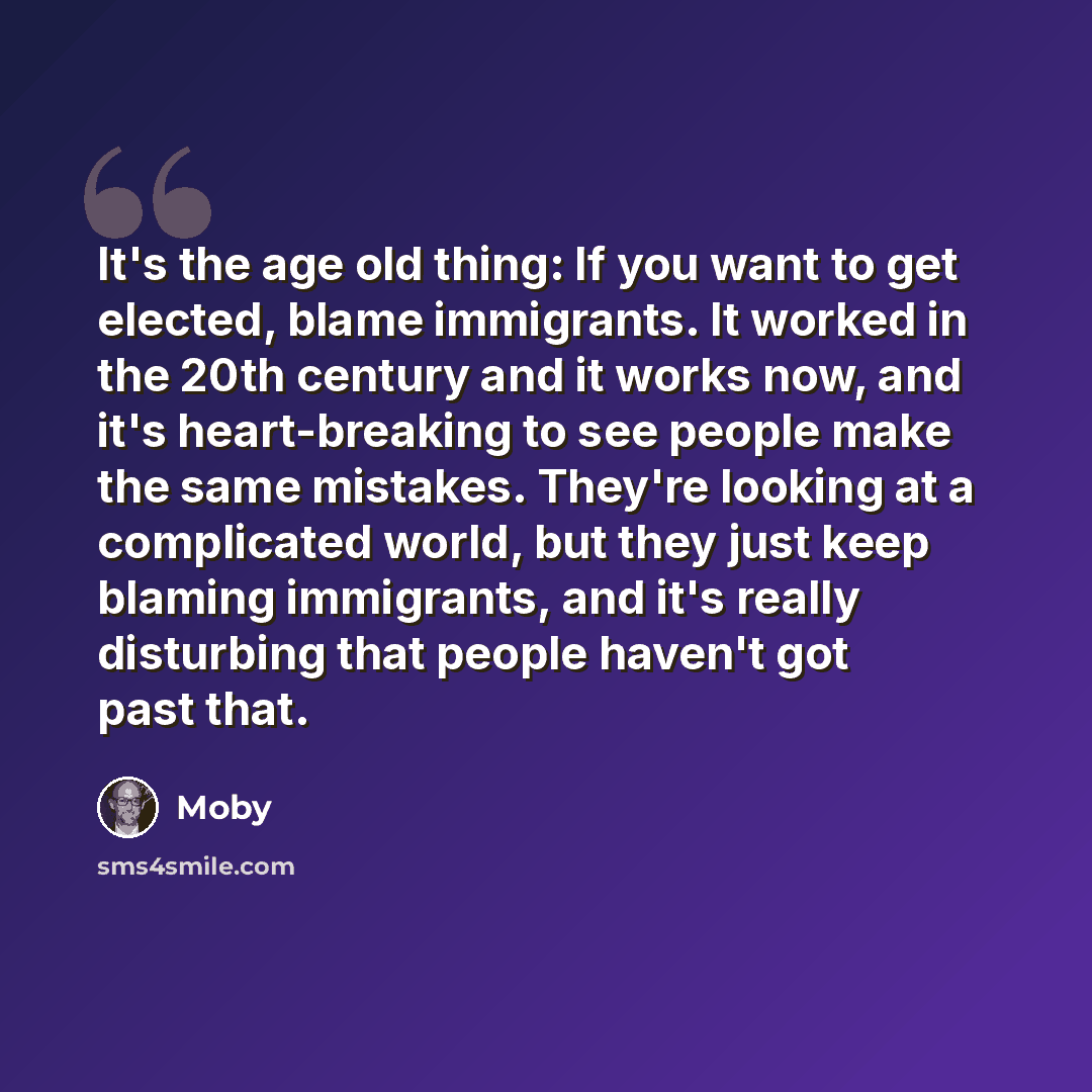 “It's the age old thing: If you want to get elected, blame immigrants. It worked in the 20th century and it works now, and it's heart-breaking to see people make the same mistakes. They're looking at a complicated world, but they just keep blaming immigrants, and it's really disturbing that people…” quote by Moby