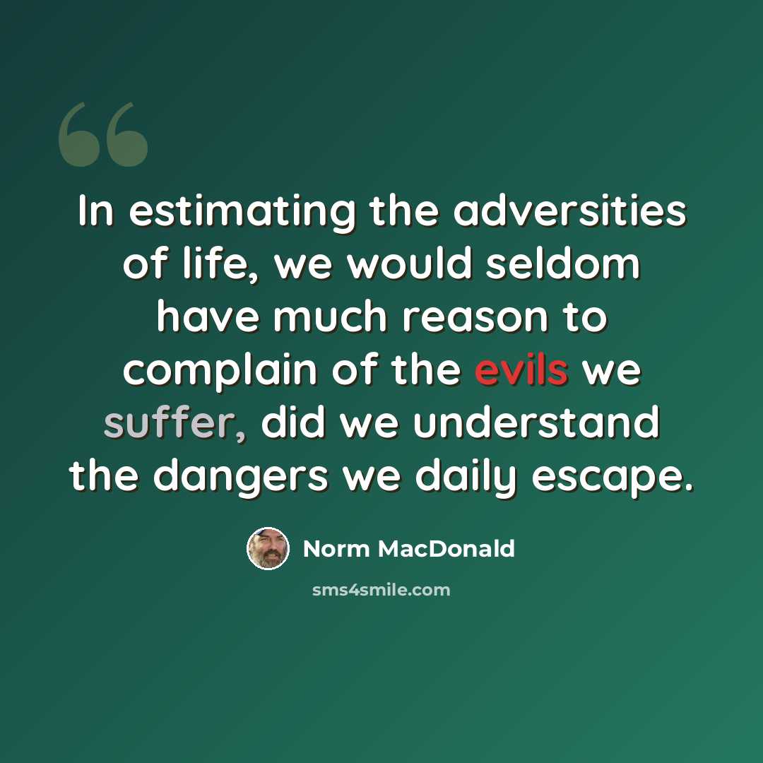 “In estimating the adversities of life, we would seldom have much reason to complain of the evils we suffer, did we understand the dangers we daily escape.” quote by Norm MacDonald