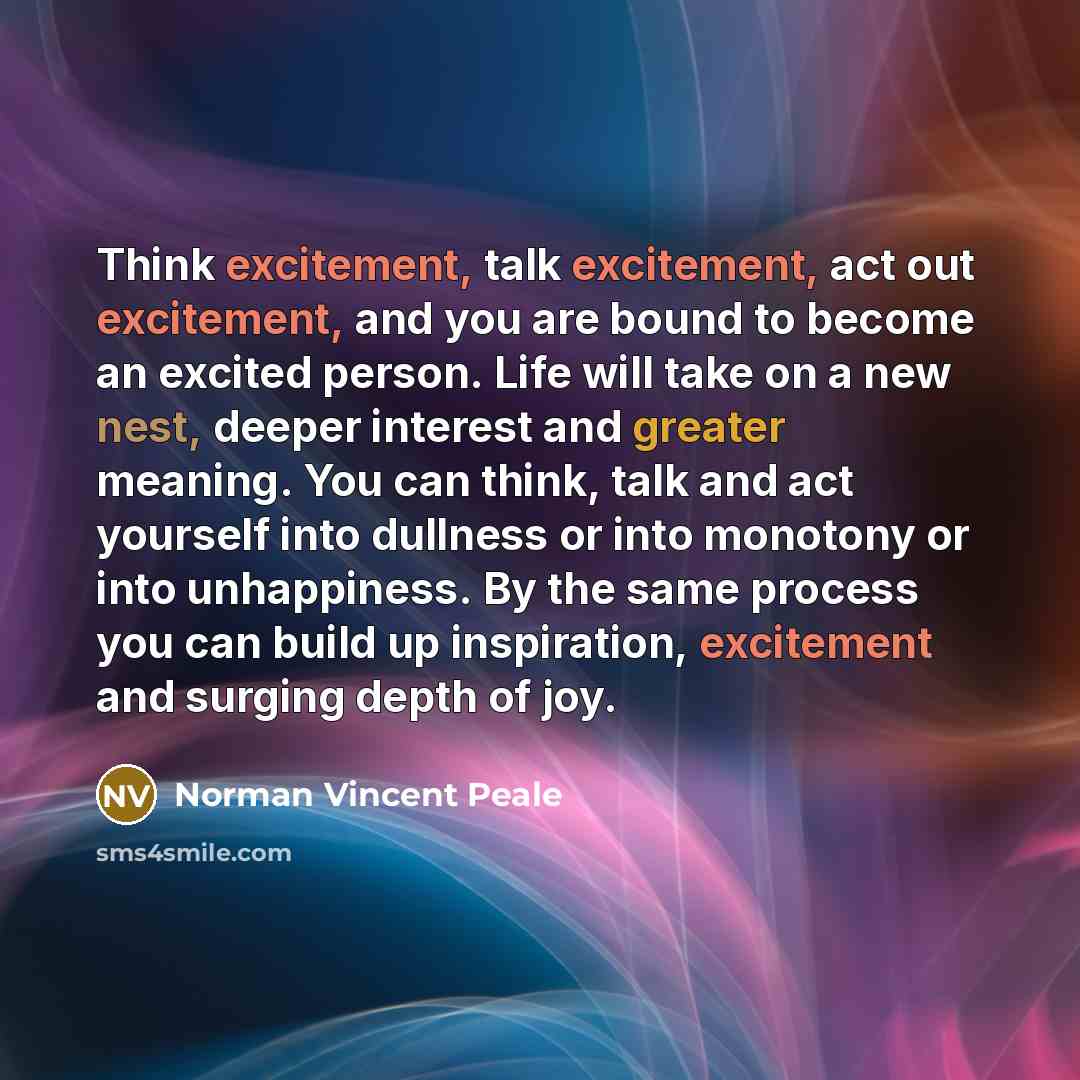 “Think excitement, talk excitement, act out excitement, and you are bound to become an excited person. Life will take on a new nest, deeper interest and greater meaning. You can think, talk and act yourself into dullness or into monotony or into unhappiness. By the same process you can build up…” quote by Norman Vincent Peale