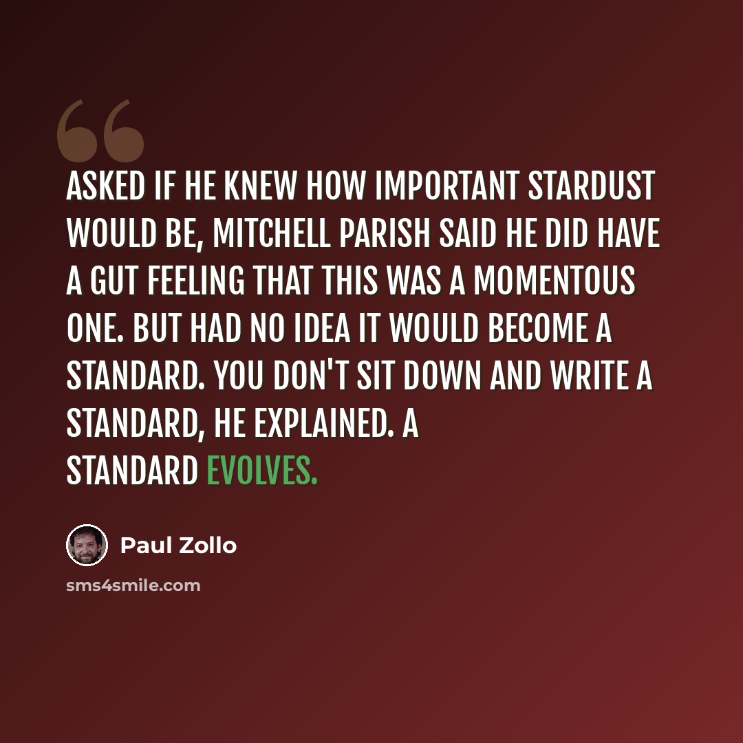 “Asked if he knew how important Stardust would be, Mitchell Parish said he did have a gut feeling that this was a momentous one. But had no idea it would become a standard. You don't sit down and write a standard, he explained. A standard evolves.” quote by Paul Zollo