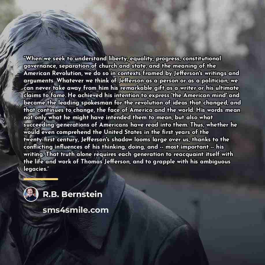 “When we seek to understand liberty, equality, progress, constitutional governance, separation of church and state, and the meaning of the American Revolution, we do so in contexts framed by Jefferson's writings and arguments. Whatever we think of Jefferson as a person or as a politician, we can…” quote by R.B. Bernstein