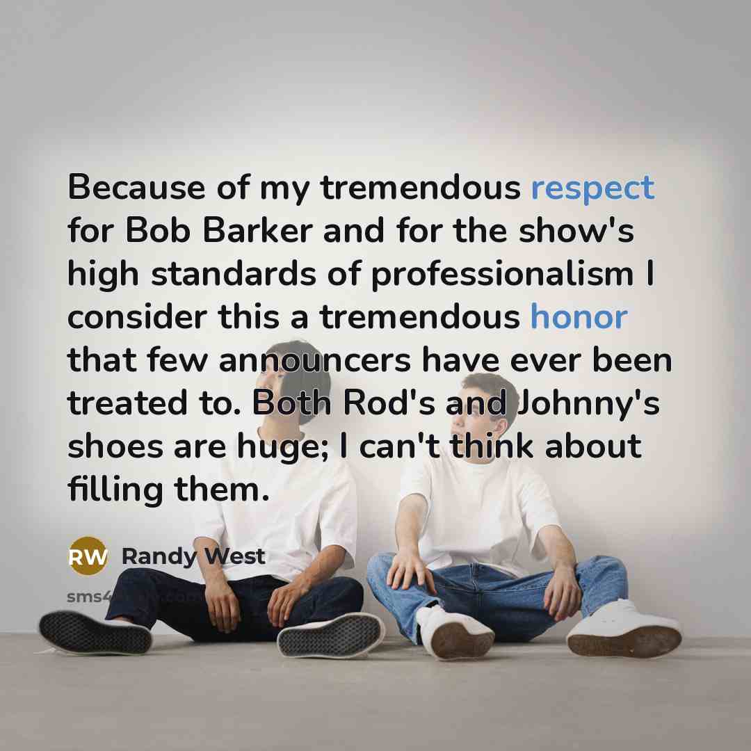 “Because of my tremendous respect for Bob Barker and for the show's high standards of professionalism I consider this a tremendous honor that few announcers have ever been treated to. Both Rod's and Johnny's shoes are huge; I can't think about filling them.” quote by Randy West