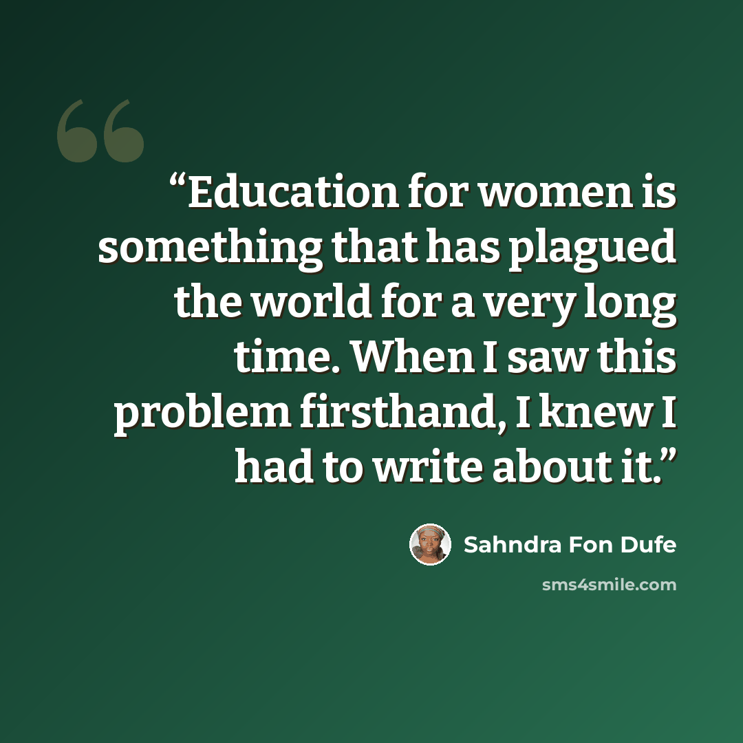 “Education for women is something that has plagued the world for a very long time. When I saw this problem firsthand, I knew I had to write about it.” quote by Sahndra Fon Dufe