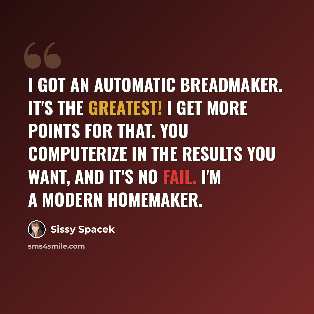 “I got an automatic breadmaker. It's the greatest! I get more points for that. You computerize in the results you want, and it's no fail. I'm a modern homemaker.” quote by Sissy Spacek