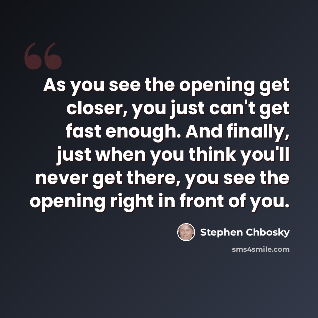 “As you see the opening get closer, you just can't get fast enough. And finally, just when you think you'll never get there, you see the opening right in front of you.” quote by Stephen Chbosky