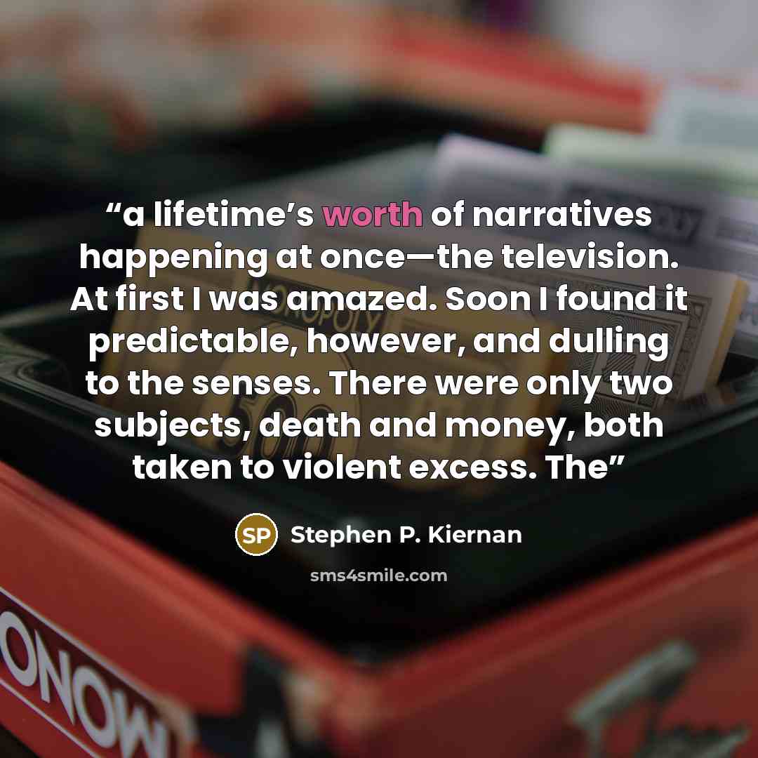 “a lifetime’s worth of narratives happening at once—the television. At first I was amazed. Soon I found it predictable, however, and dulling to the senses. There were only two subjects, death and money, both taken to violent excess. The” quote by Stephen P. Kiernan