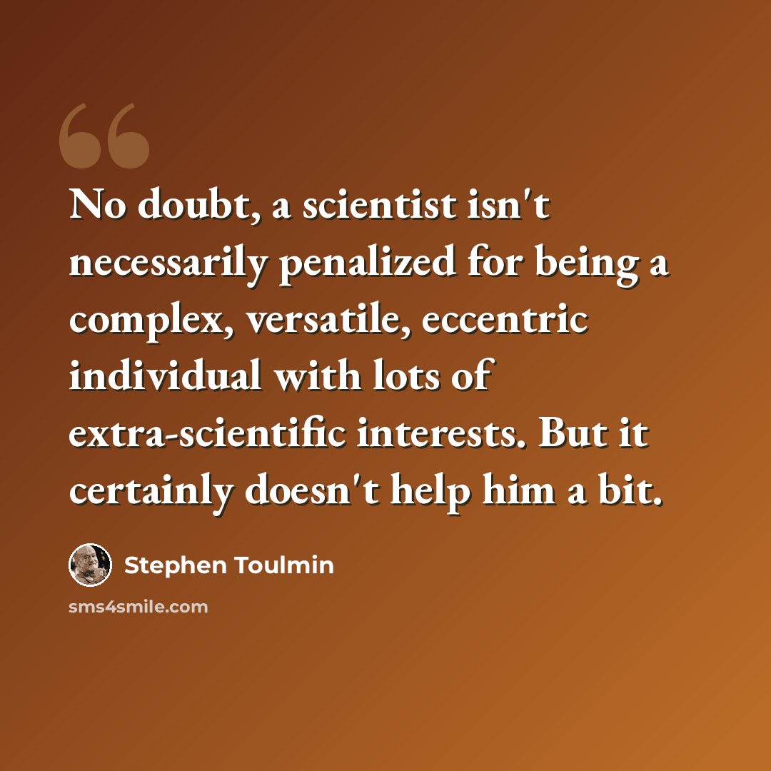 “No doubt, a scientist isn't necessarily penalized for being a complex, versatile, eccentric individual with lots of extra-scientific interests. But it certainly doesn't help him a bit.” quote by Stephen Toulmin