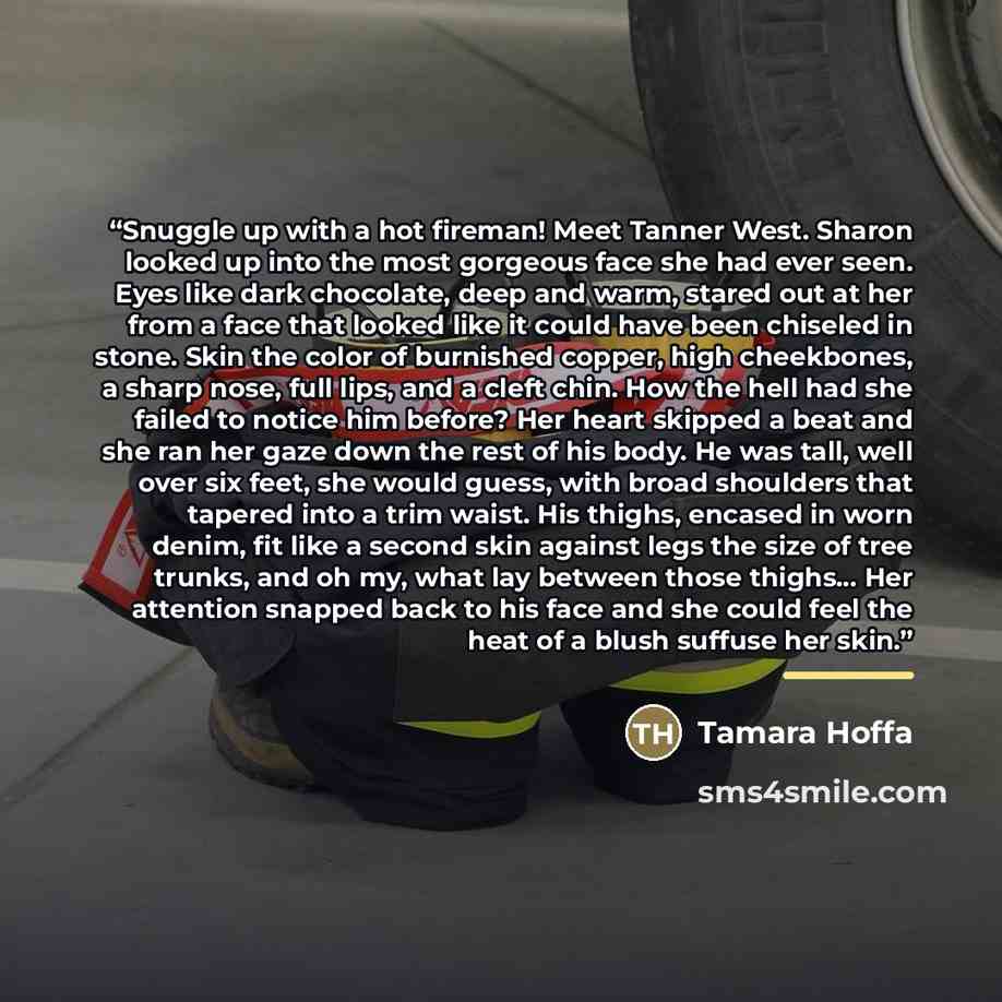 “Snuggle up with a hot fireman! Meet Tanner West. Sharon looked up into the most gorgeous face she had ever seen. Eyes like dark chocolate, deep and warm, stared out at her from a face that looked like it could have been chiseled in stone. Skin the color of burnished copper, high cheekbones, a…” quote by Tamara Hoffa