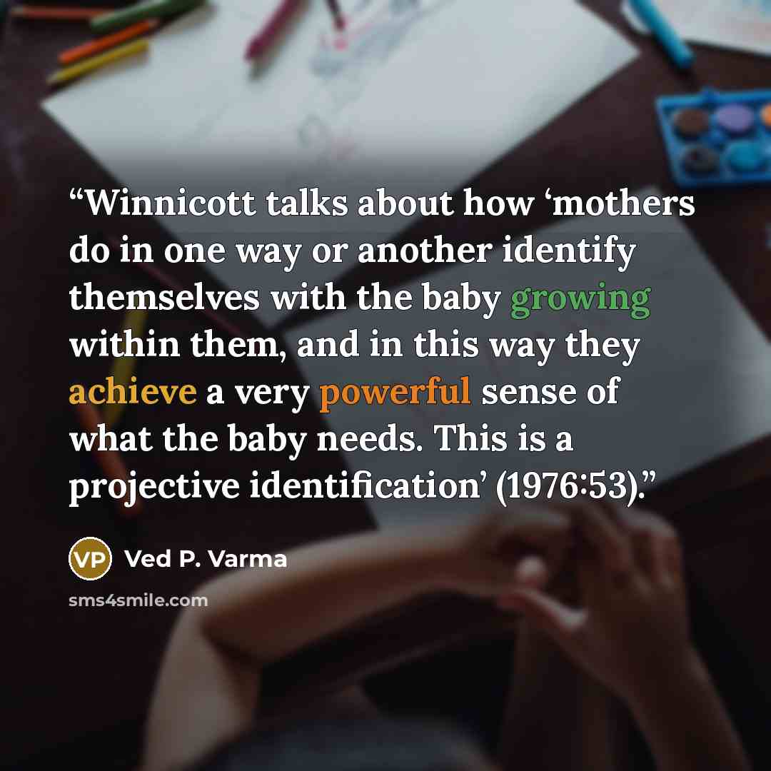 “Winnicott talks about how ‘mothers do in one way or another identify themselves with the baby growing within them, and in this way they achieve a very powerful sense of what the baby needs. This is a projective identification’ (1976:53).” quote by Ved P. Varma