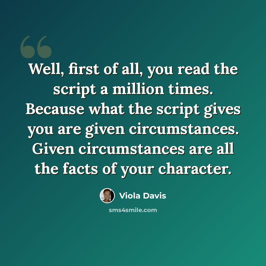 “Well, first of all, you read the script a million times. Because what the script gives you are given circumstances. Given circumstances are all the facts of your character.” quote by Viola Davis