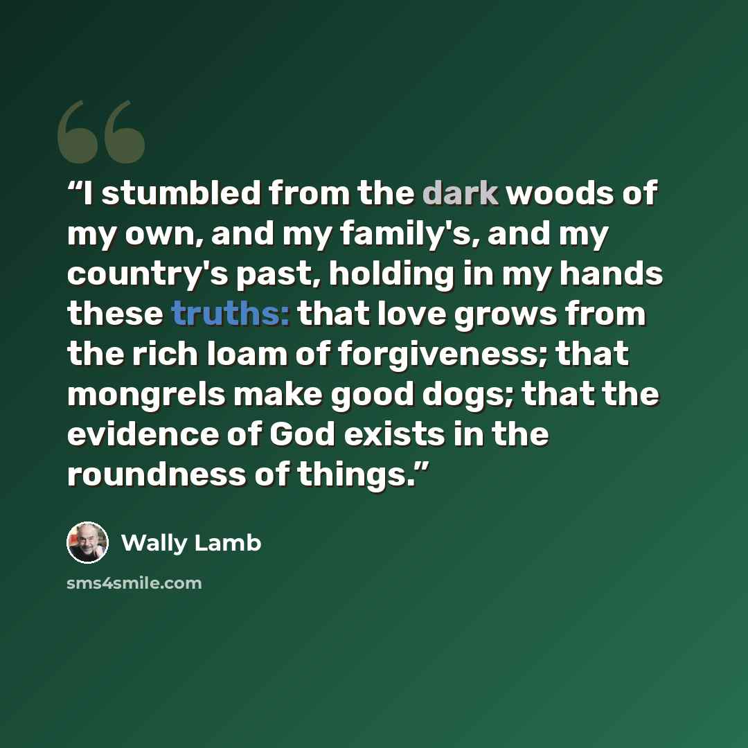 “I stumbled from the dark woods of my own, and my family's, and my country's past, holding in my hands these truths: that love grows from the rich loam of forgiveness; that mongrels make good dogs; that the evidence of God exists in the roundness of things.” quote by Wally Lamb