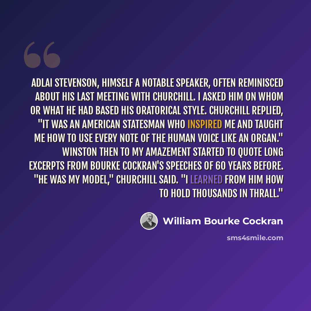 “Adlai Stevenson, himself a notable speaker, often reminisced about his last meeting with Churchill. I asked him on whom or what he had based his oratorical style. Churchill replied, "It was an American statesman who inspired me and taught me how to use every note of the human voice like an organ."…” quote by William Bourke Cockran