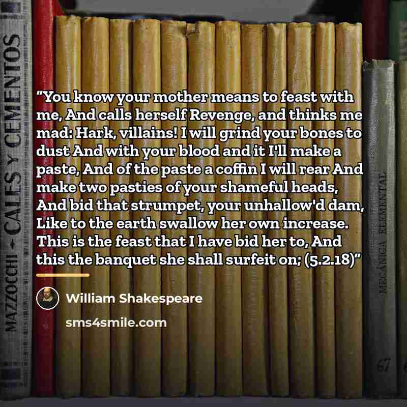 “You know your mother means to feast with me, And calls herself Revenge, and thinks me mad: Hark, villains! I will grind your bones to dust And with your blood and it I'll make a paste, And of the paste a coffin I will rear And make two pasties of your shameful heads, And bid that strumpet, your…” quote by William Shakespeare
