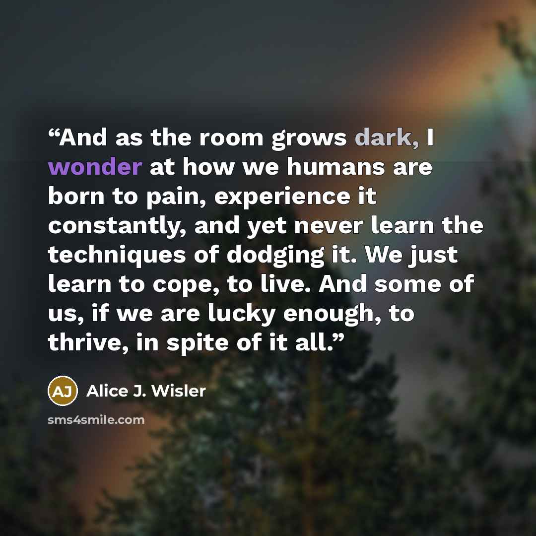 “And as the room grows dark, I wonder at how we humans are born to pain, experience it constantly, and yet never learn the techniques of dodging it. We just learn to cope, to live. And some of us, if we are lucky enough, to thrive, in spite of it all.” quote by Alice J. Wisler