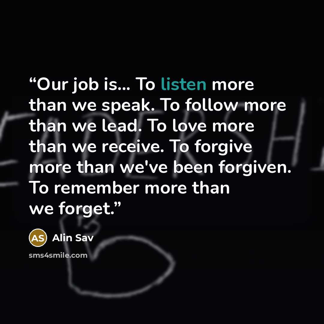 “Our job is... To listen more than we speak. To follow more than we lead. To love more than we receive. To forgive more than we've been forgiven. To remember more than we forget.” quote by Alin Sav