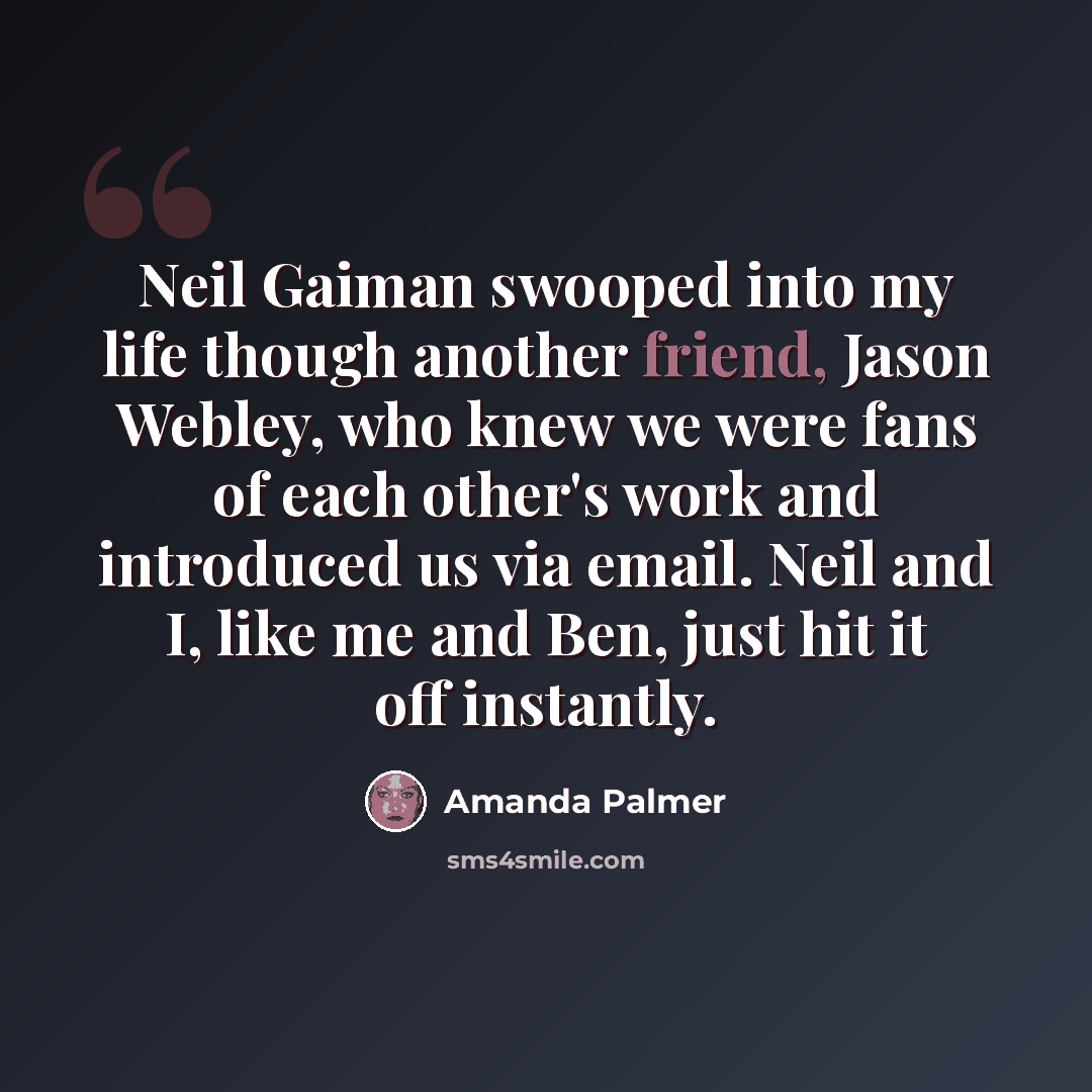 “Neil Gaiman swooped into my life though another friend, Jason Webley, who knew we were fans of each other's work and introduced us via email. Neil and I, like me and Ben, just hit it off instantly.” quote by Amanda Palmer