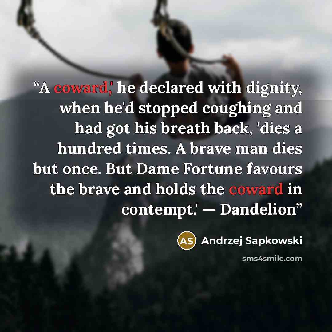 “A coward,' he declared with dignity, when he'd stopped coughing and had got his breath back, 'dies a hundred times. A brave man dies but once. But Dame Fortune favours the brave and holds the coward in contempt.' — Dandelion” quote by Andrzej Sapkowski