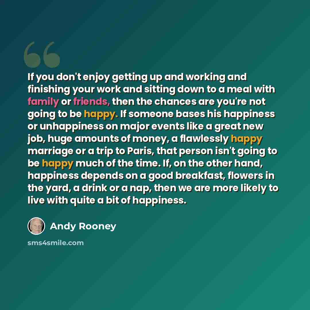 “If you don't enjoy getting up and working and finishing your work and sitting down to a meal with family or friends, then the chances are you're not going to be happy. If someone bases his happiness or unhappiness on major events like a great new job, huge amounts of money, a flawlessly happy…” quote by Andy Rooney