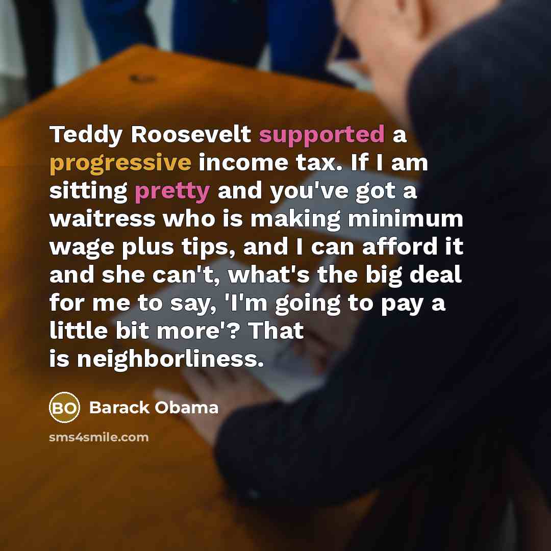 “Teddy Roosevelt supported a progressive income tax. If I am sitting pretty and you've got a waitress who is making minimum wage plus tips, and I can afford it and she can't, what's the big deal for me to say, 'I'm going to pay a little bit more'? That is neighborliness.” quote by Barack Obama