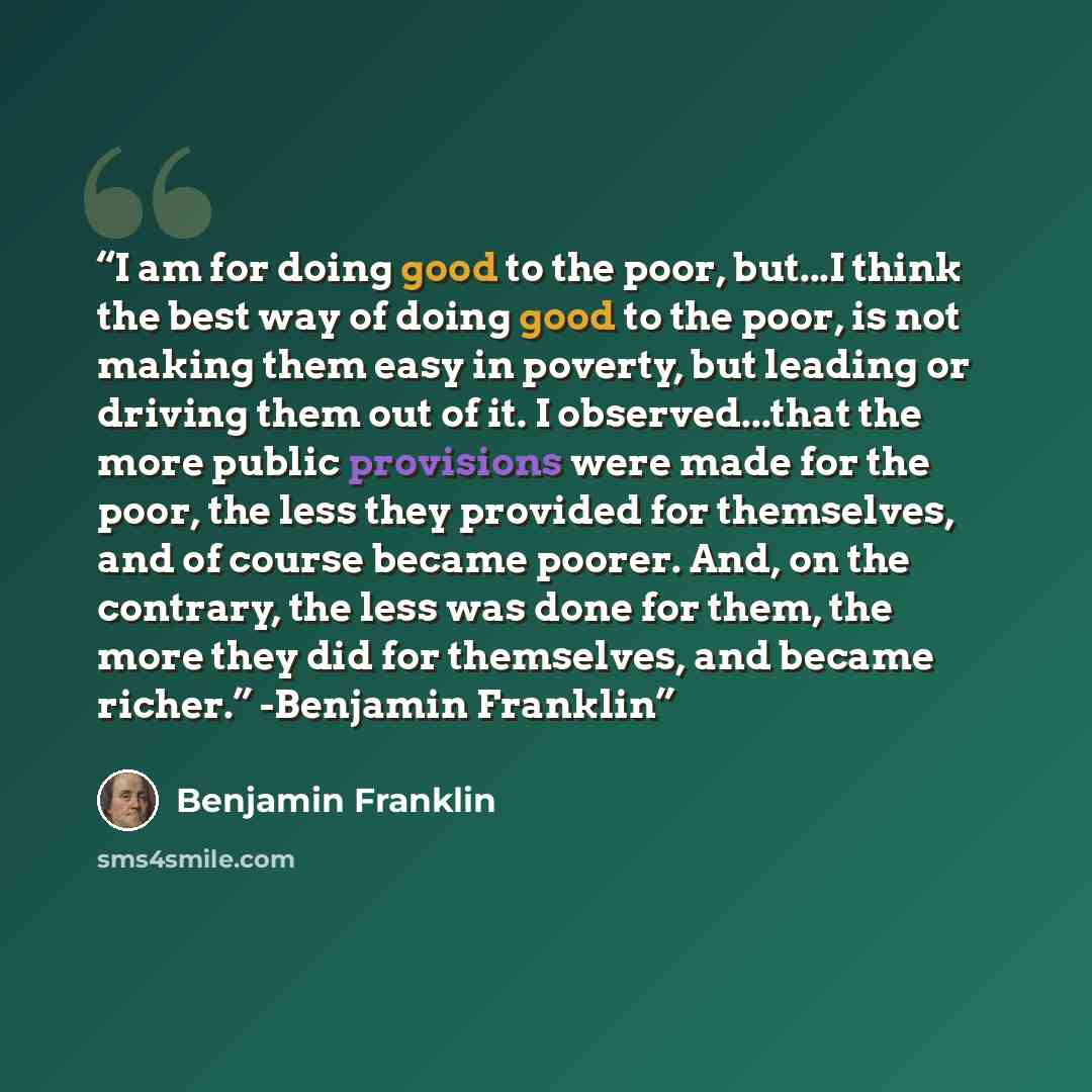 “I am for doing good to the poor, but...I think the best way of doing good to the poor, is not making them easy in poverty, but leading or driving them out of it. I observed...that the more public provisions were made for the poor, the less they provided for themselves, and of course became poorer…” quote by Benjamin Franklin