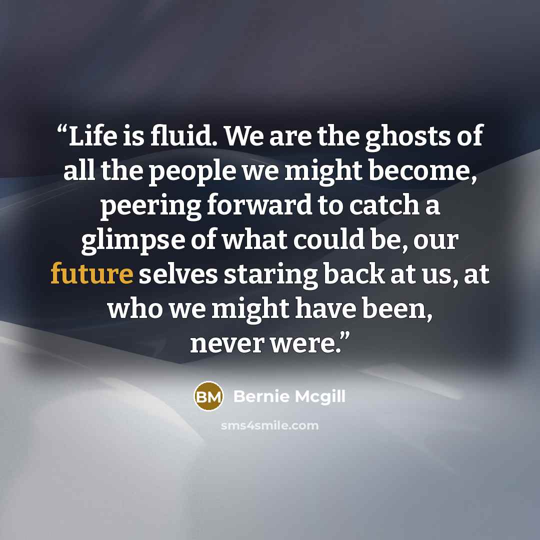 “Life is fluid. We are the ghosts of all the people we might become, peering forward to catch a glimpse of what could be, our future selves staring back at us, at who we might have been, never were.” quote by Bernie Mcgill
