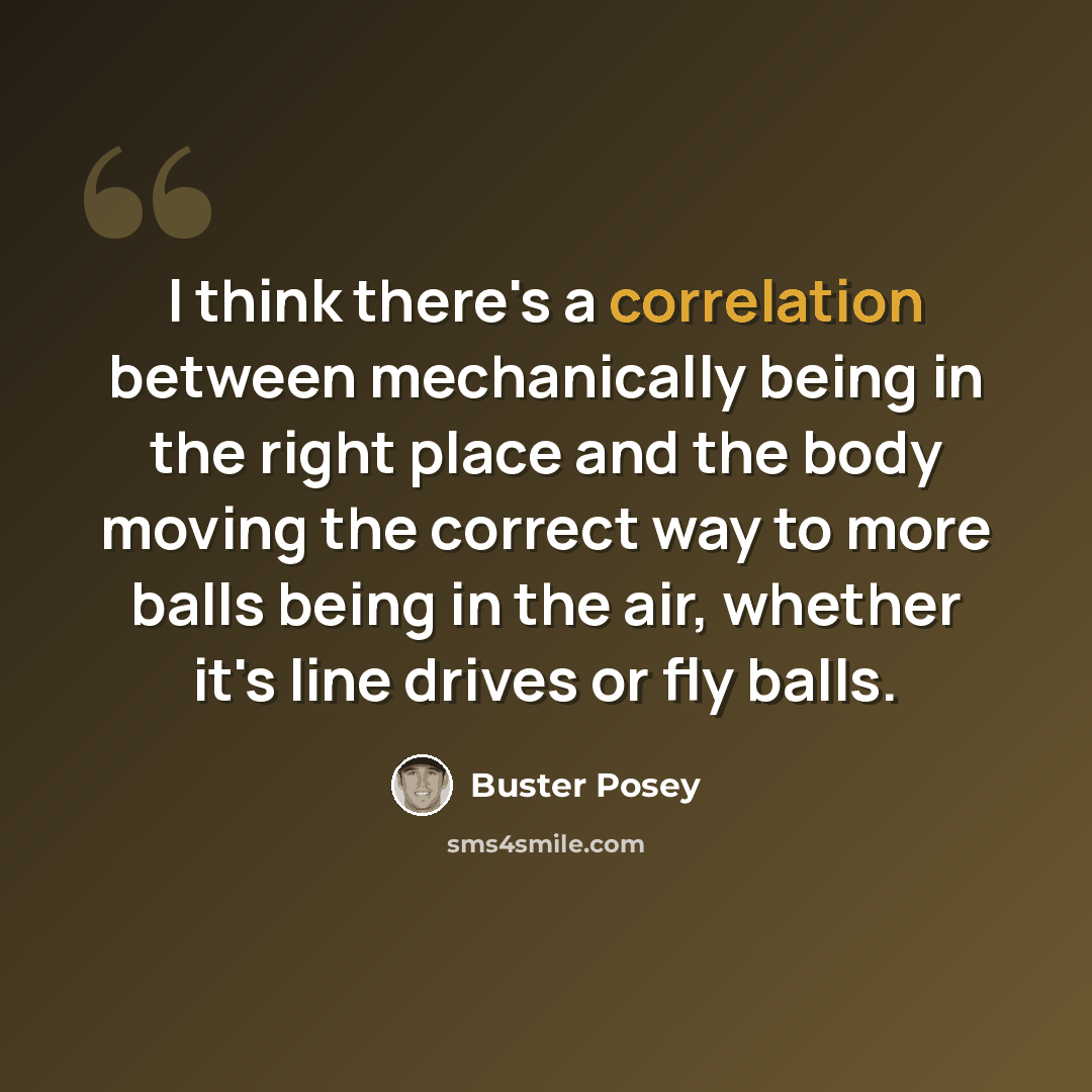 “I think there's a correlation between mechanically being in the right place and the body moving the correct way to more balls being in the air, whether it's line drives or fly balls.” quote by Buster Posey