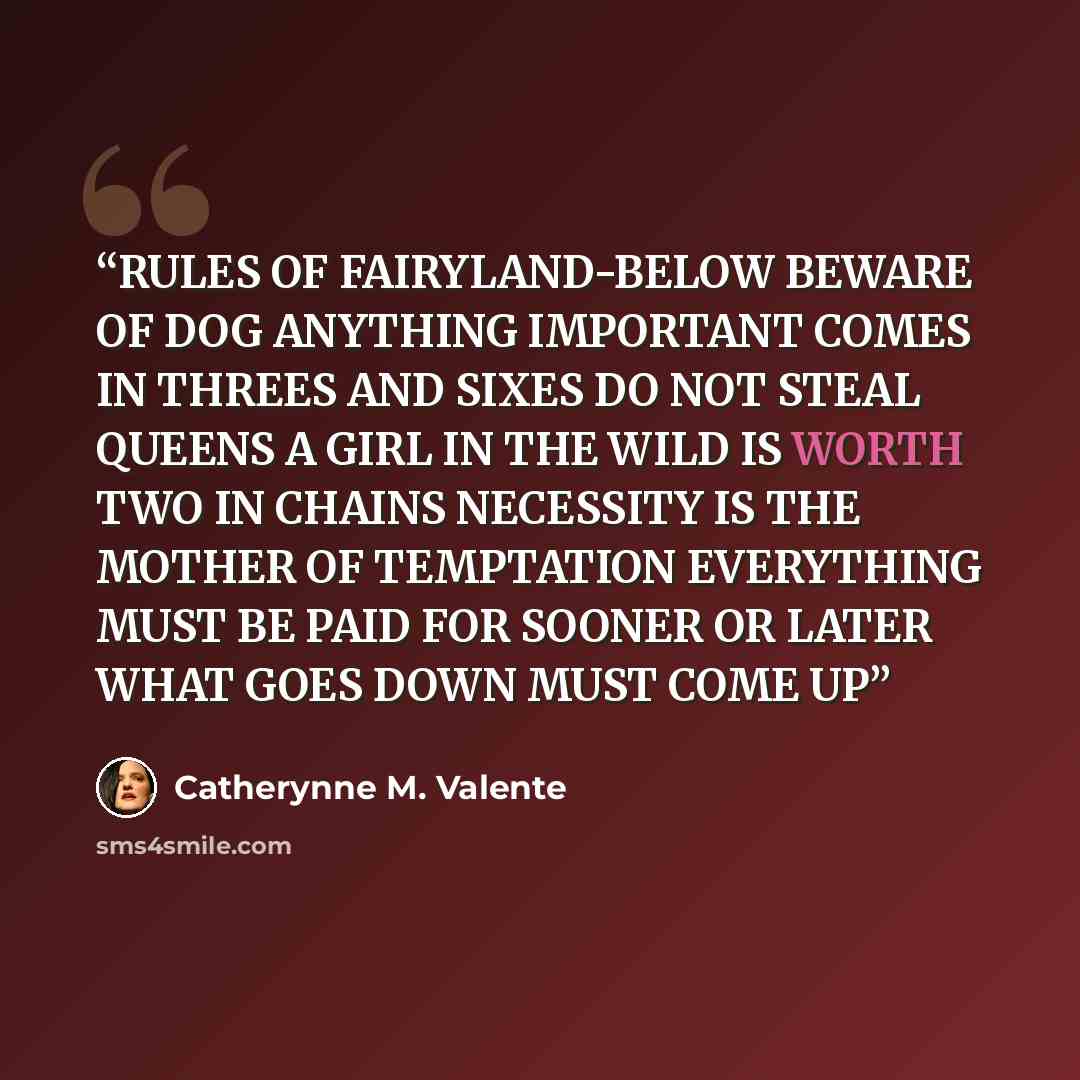 “RULES OF FAIRYLAND-BELOW BEWARE OF DOG ANYTHING IMPORTANT COMES IN THREES AND SIXES DO NOT STEAL QUEENS A GIRL IN THE WILD IS WORTH TWO IN CHAINS NECESSITY IS THE MOTHER OF TEMPTATION EVERYTHING MUST BE PAID FOR SOONER OR LATER WHAT GOES DOWN MUST COME UP” quote by Catherynne M. Valente