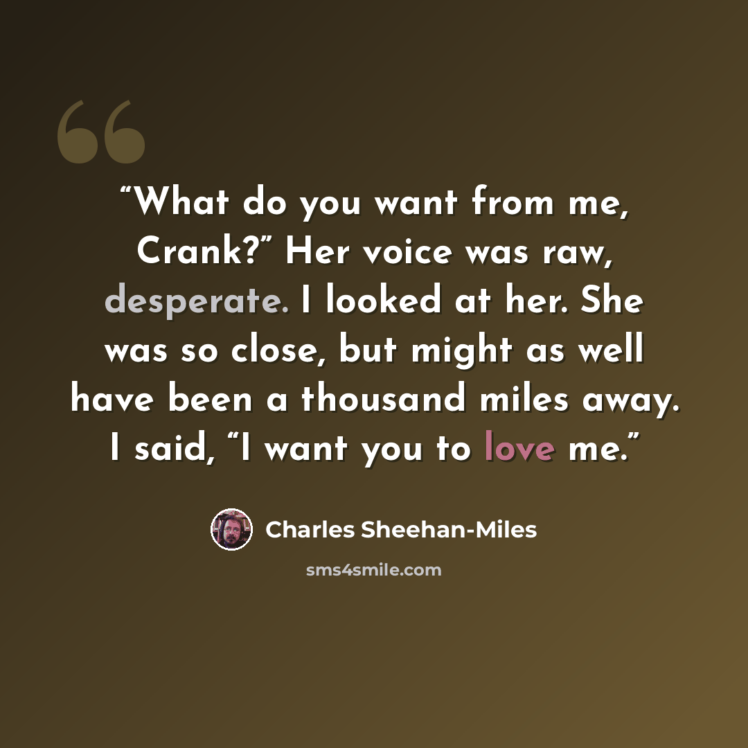 “What do you want from me, Crank?” Her voice was raw, desperate. I looked at her. She was so close, but might as well have been a thousand miles away. I said, “I want you to love me.” quote by Charles Sheehan-Miles
