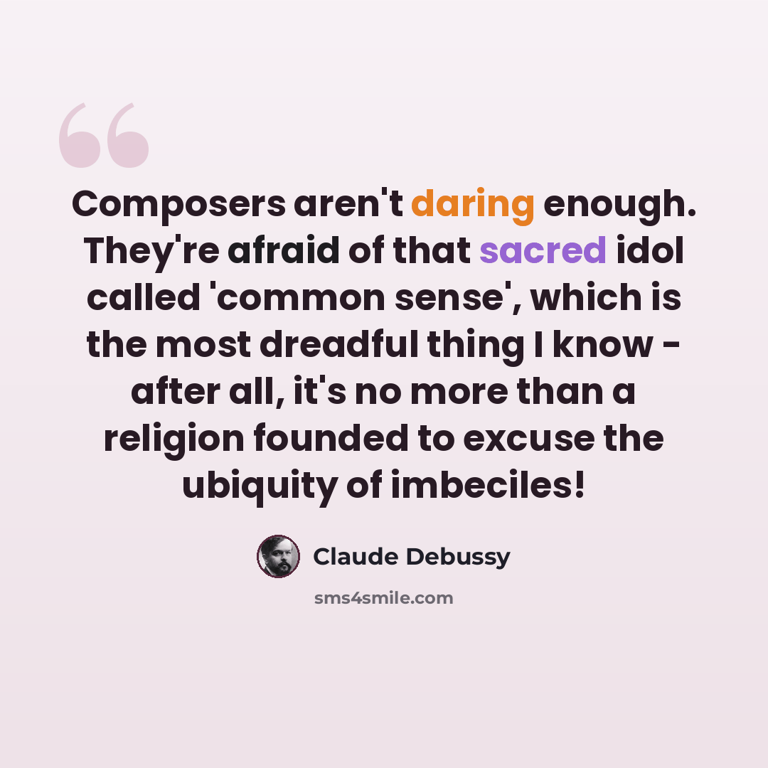 “Composers aren't daring enough. They're afraid of that sacred idol called 'common sense', which is the most dreadful thing I know - after all, it's no more than a religion founded to excuse the ubiquity of imbeciles!” quote by Claude Debussy