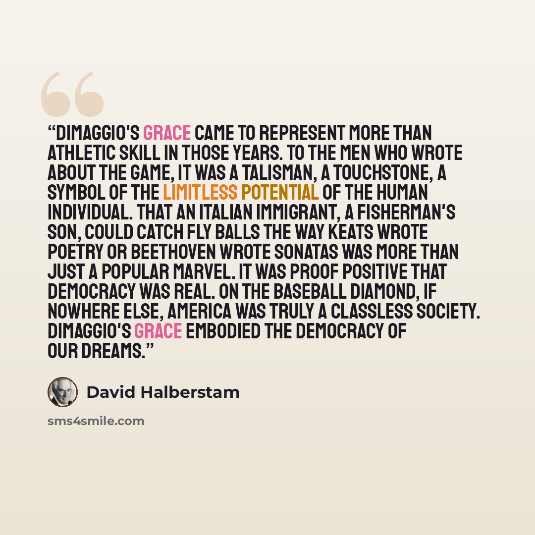 “DiMaggio's grace came to represent more than athletic skill in those years. To the men who wrote about the game, it was a talisman, a touchstone, a symbol of the limitless potential of the human individual. That an Italian immigrant, a fisherman's son, could catch fly balls the way Keats wrote…” quote by David Halberstam