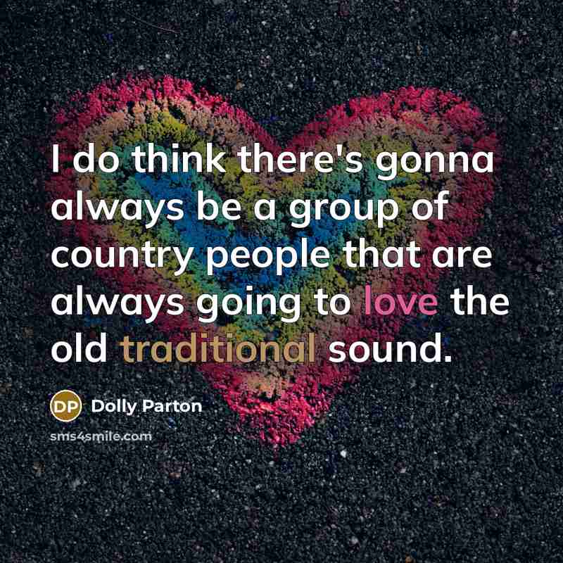 “I do think there's gonna always be a group of country people that are always going to love the old traditional sound.” quote by Dolly Parton