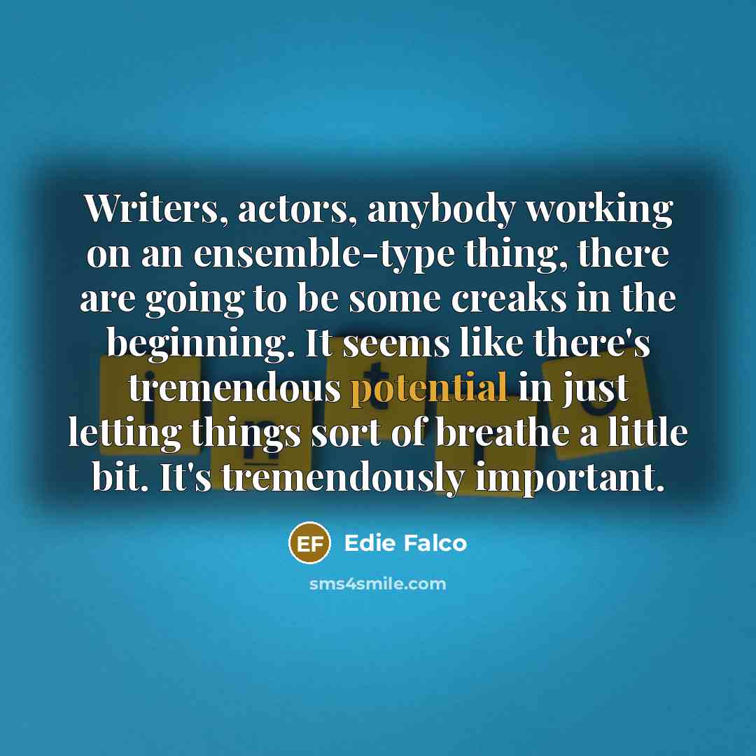 “Writers, actors, anybody working on an ensemble-type thing, there are going to be some creaks in the beginning. It seems like there's tremendous potential in just letting things sort of breathe a little bit. It's tremendously important.” quote by Edie Falco