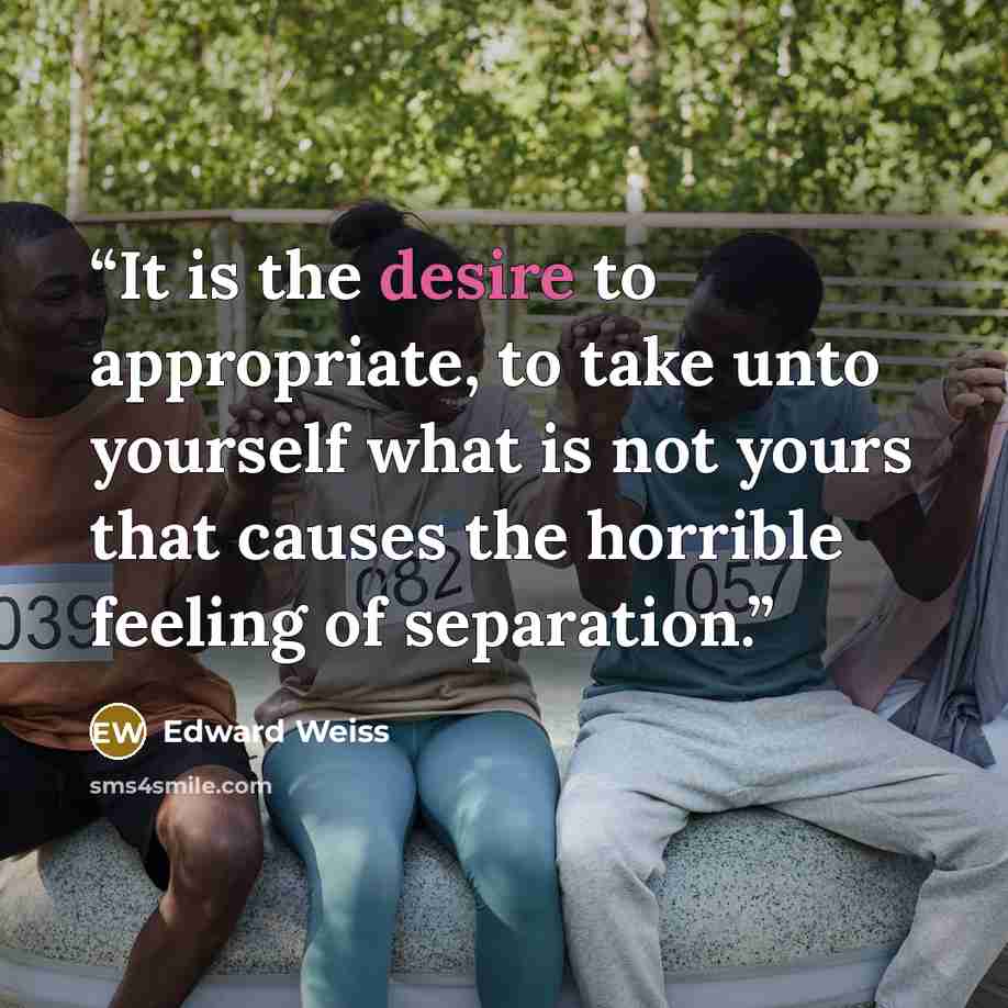 “It is the desire to appropriate, to take unto yourself what is not yours that causes the horrible feeling of separation.” quote by Edward Weiss