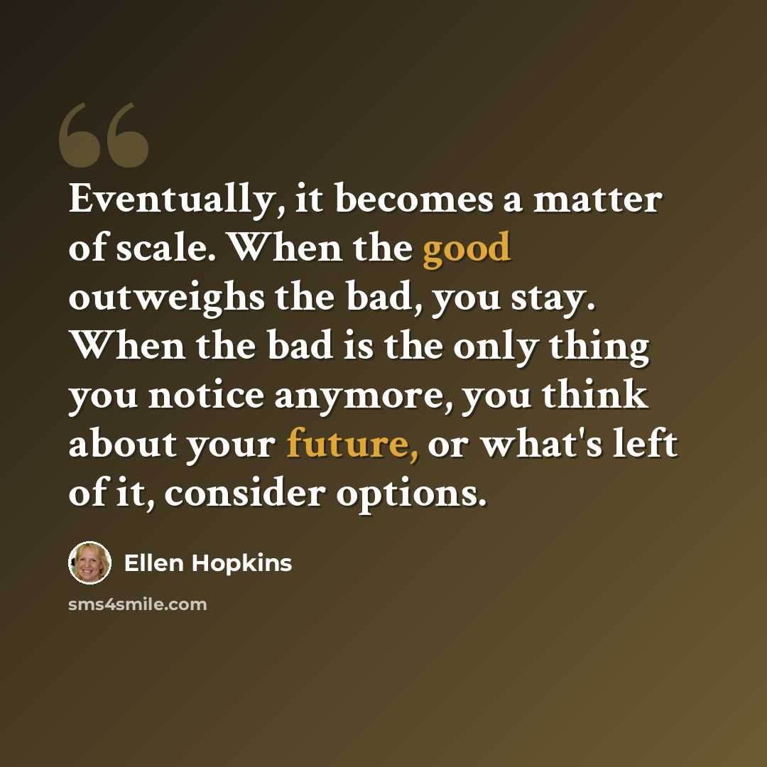 “Eventually, it becomes a matter of scale. When the good outweighs the bad, you stay. When the bad is the only thing you notice anymore, you think about your future, or what's left of it, consider options.” quote by Ellen Hopkins