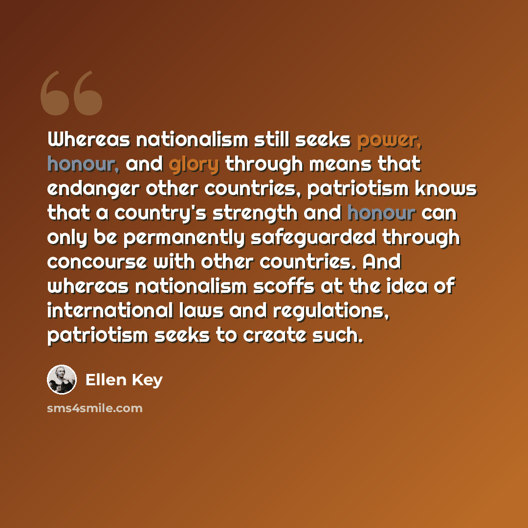 “Whereas nationalism still seeks power, honour, and glory through means that endanger other countries, patriotism knows that a country's strength and honour can only be permanently safeguarded through concourse with other countries. And whereas nationalism scoffs at the idea of international laws…” quote by Ellen Key