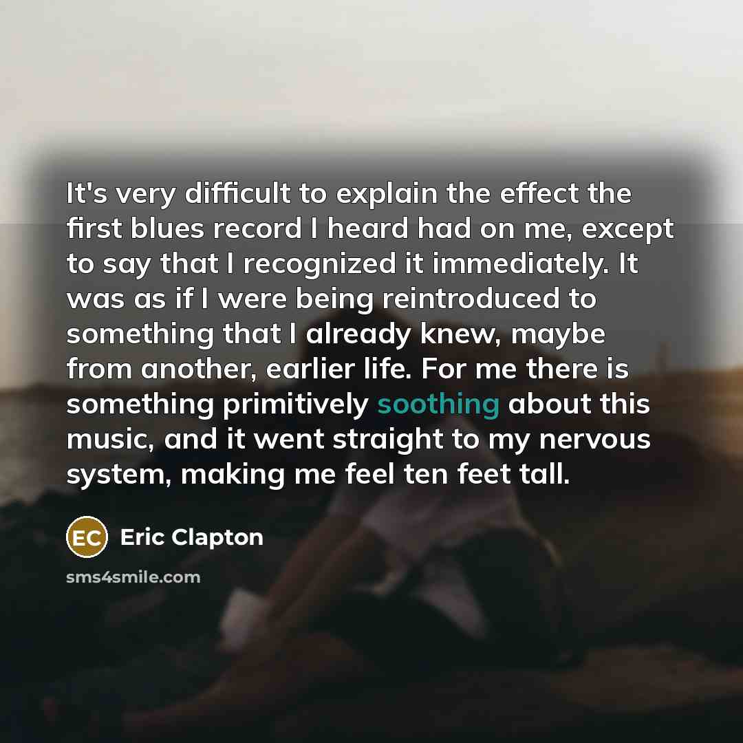 “It's very difficult to explain the effect the first blues record I heard had on me, except to say that I recognized it immediately. It was as if I were being reintroduced to something that I already knew, maybe from another, earlier life. For me there is something primitively soothing about this…” quote by Eric Clapton