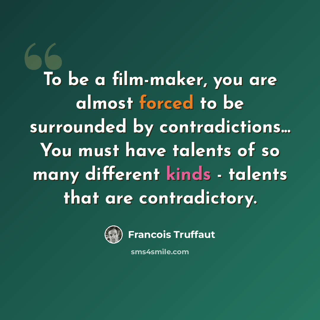 “To be a film-maker, you are almost forced to be surrounded by contradictions... You must have talents of so many different kinds - talents that are contradictory.” quote by Francois Truffaut