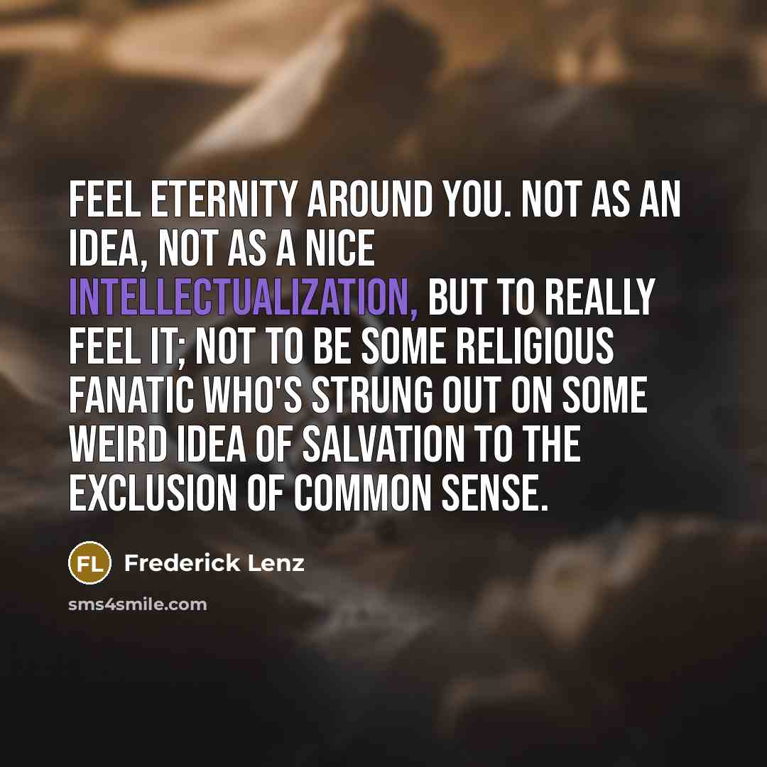 “Feel eternity around you. Not as an idea, not as a nice intellectualization, but to really feel it; not to be some religious fanatic who's strung out on some weird idea of salvation to the exclusion of common sense.” quote by Frederick Lenz