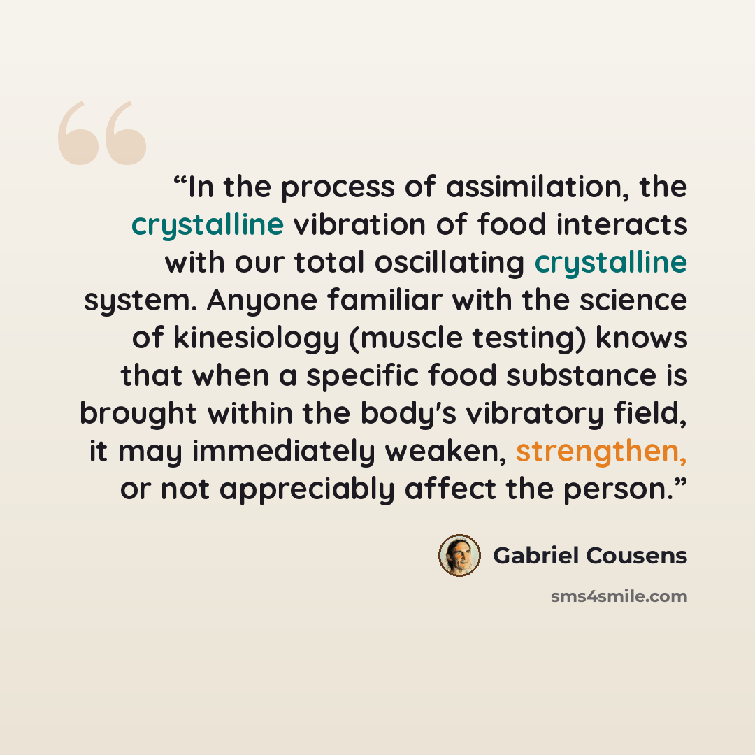 “In the process of assimilation, the crystalline vibration of food interacts with our total oscillating crystalline system. Anyone familiar with the science of kinesiology (muscle testing) knows that when a specific food substance is brought within the body's vibratory field, it may immediately…” quote by Gabriel Cousens