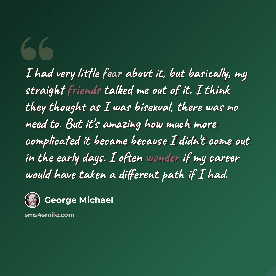 “I had very little fear about it, but basically, my straight friends talked me out of it. I think they thought as I was bisexual, there was no need to. But it's amazing how much more complicated it became because I didn't come out in the early days. I often wonder if my career would have taken a…” quote by George Michael
