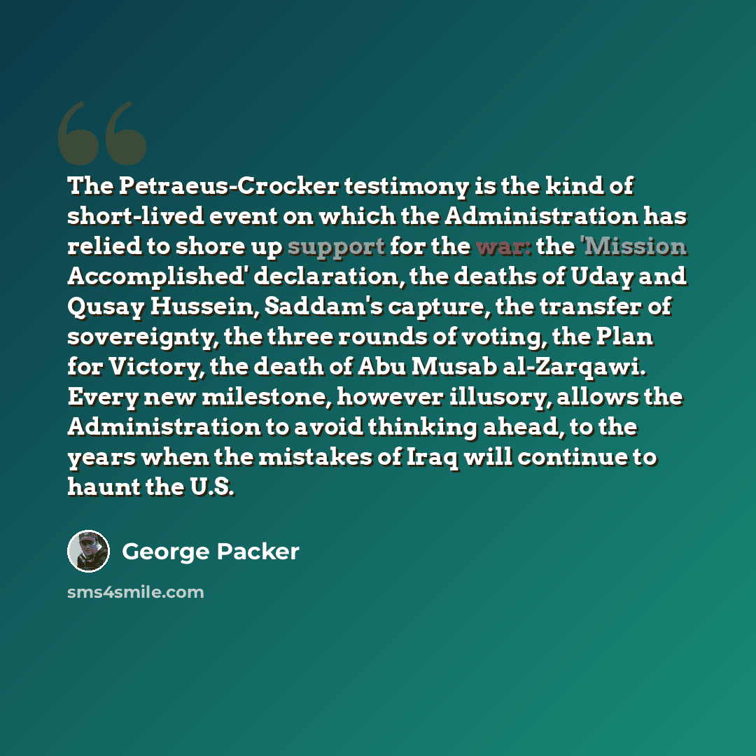 “The Petraeus-Crocker testimony is the kind of short-lived event on which the Administration has relied to shore up support for the war: the 'Mission Accomplished' declaration, the deaths of Uday and Qusay Hussein, Saddam's capture, the transfer of sovereignty, the three rounds of voting, the Plan…” quote by George Packer