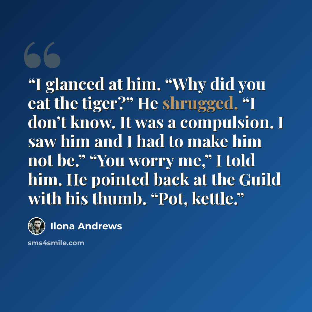 “I glanced at him. “Why did you eat the tiger?” He shrugged. “I don’t know. It was a compulsion. I saw him and I had to make him not be.” “You worry me,” I told him. He pointed back at the Guild with his thumb. “Pot, kettle.” quote by Ilona Andrews