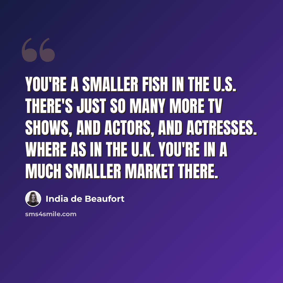 “You're a smaller fish in the U.S. There's just so many more TV shows, and actors, and actresses. Where as in the U.K. you're in a much smaller market there.” quote by India de Beaufort