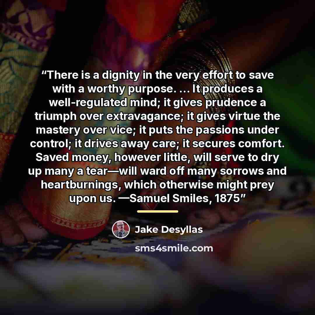 “There is a dignity in the very effort to save with a worthy purpose. … It produces a well-regulated mind; it gives prudence a triumph over extravagance; it gives virtue the mastery over vice; it puts the passions under control; it drives away care; it secures comfort. Saved money, however little…” quote by Jake Desyllas