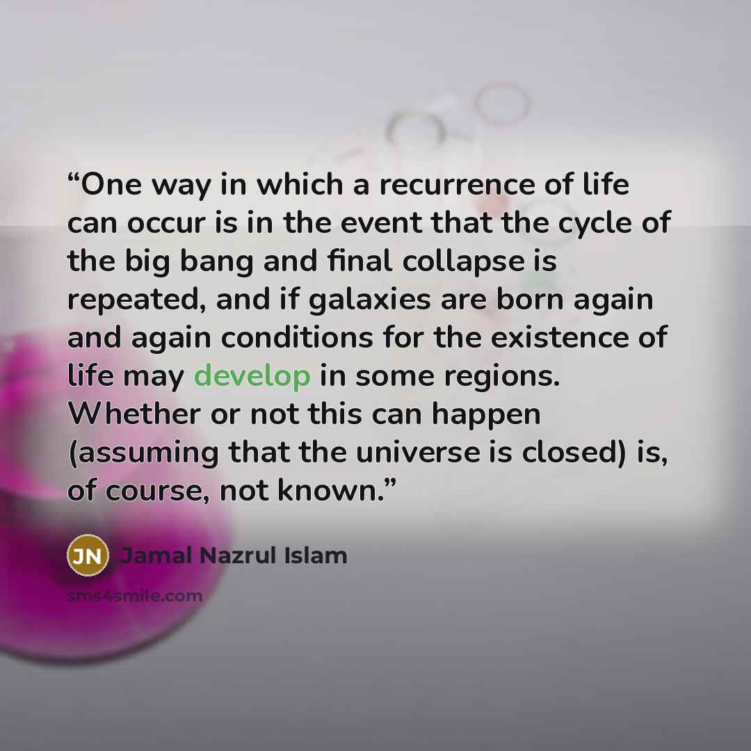 “One way in which a recurrence of life can occur is in the event that the cycle of the big bang and final collapse is repeated, and if galaxies are born again and again conditions for the existence of life may develop in some regions. Whether or not this can happen (assuming that the universe is…” quote by Jamal Nazrul Islam