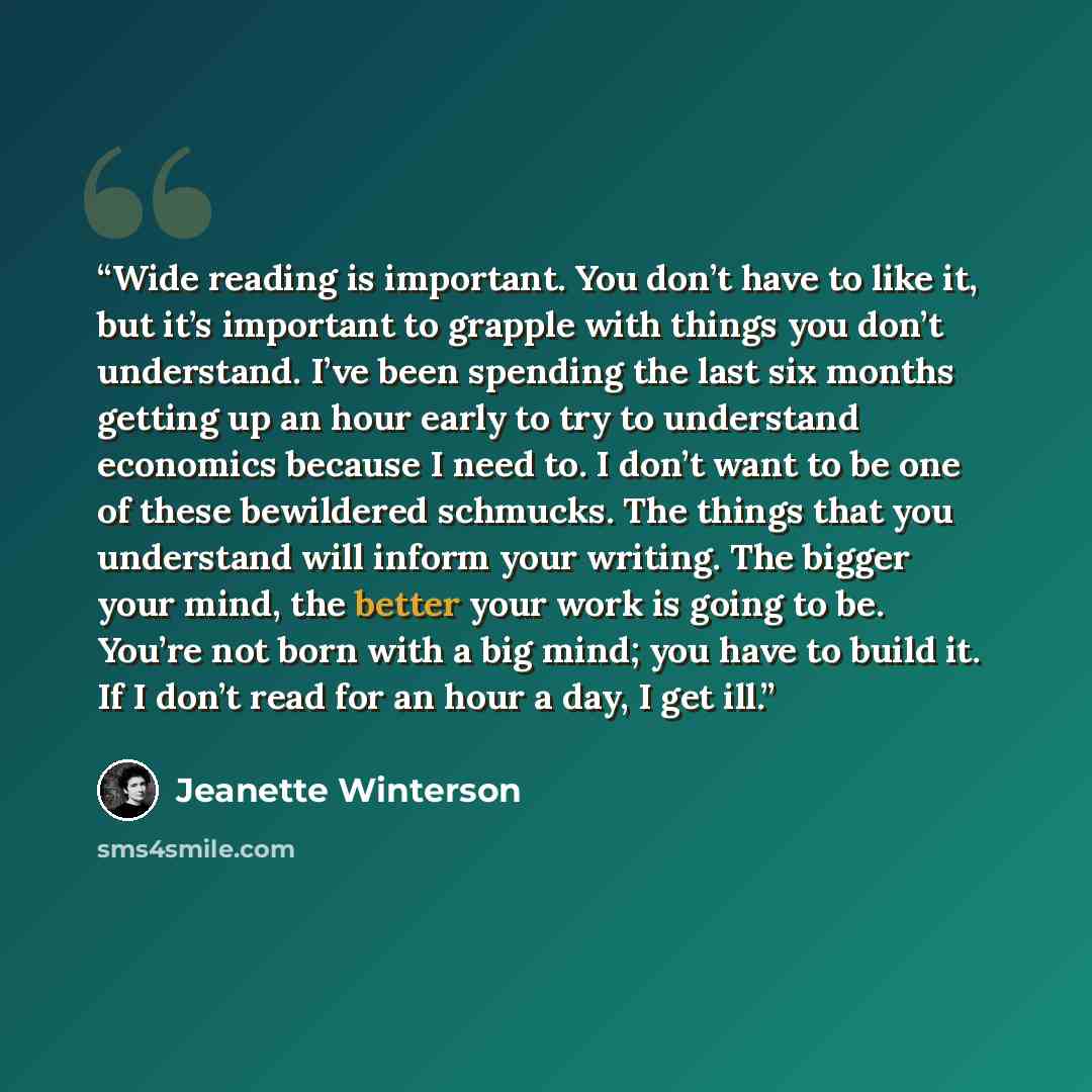“Wide reading is important. You don’t have to like it, but it’s important to grapple with things you don’t understand. I’ve been spending the last six months getting up an hour early to try to understand economics because I need to. I don’t want to be one of these bewildered schmucks. The things…” quote by Jeanette Winterson