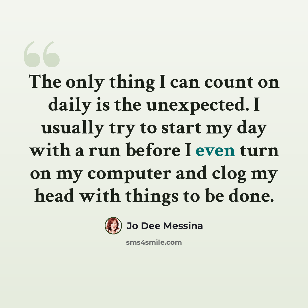 “The only thing I can count on daily is the unexpected. I usually try to start my day with a run before I even turn on my computer and clog my head with things to be done.” quote by Jo Dee Messina