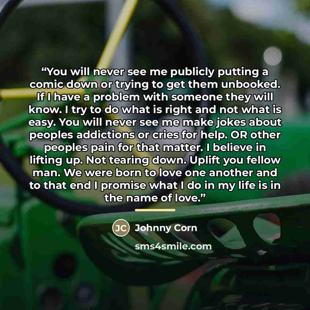 “You will never see me publicly putting a comic down or trying to get them unbooked. If I have a problem with someone they will know. I try to do what is right and not what is easy. You will never see me make jokes about peoples addictions or cries for help. OR other peoples pain for that matter. I…” quote by Johnny Corn